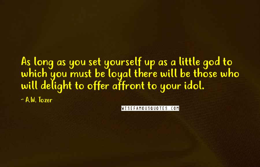 A.W. Tozer Quotes: As long as you set yourself up as a little god to which you must be loyal there will be those who will delight to offer affront to your idol.