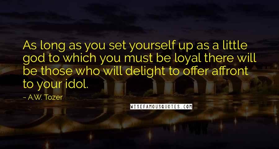 A.W. Tozer Quotes: As long as you set yourself up as a little god to which you must be loyal there will be those who will delight to offer affront to your idol.