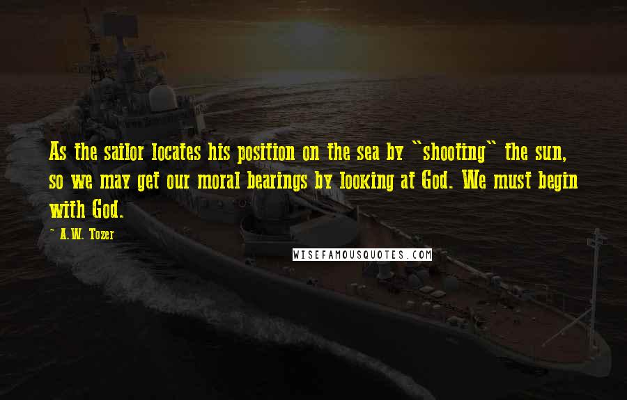 A.W. Tozer Quotes: As the sailor locates his position on the sea by "shooting" the sun, so we may get our moral bearings by looking at God. We must begin with God.