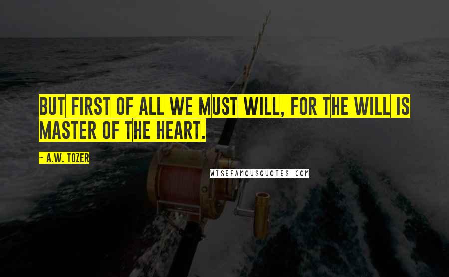 A.W. Tozer Quotes: But first of all we must will, for the will is master of the heart.