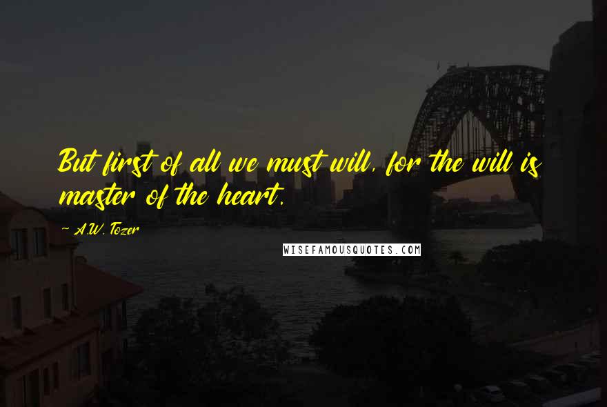 A.W. Tozer Quotes: But first of all we must will, for the will is master of the heart.