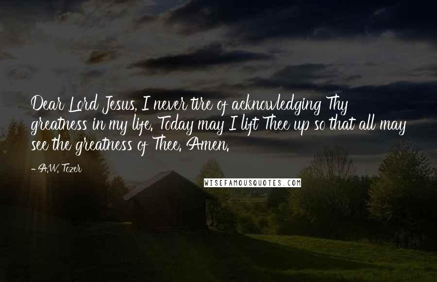 A.W. Tozer Quotes: Dear Lord Jesus, I never tire of acknowledging Thy greatness in my life. Today may I lift Thee up so that all may see the greatness of Thee. Amen.