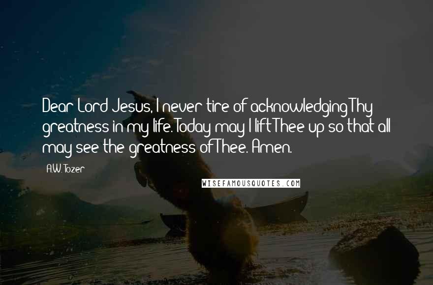 A.W. Tozer Quotes: Dear Lord Jesus, I never tire of acknowledging Thy greatness in my life. Today may I lift Thee up so that all may see the greatness of Thee. Amen.