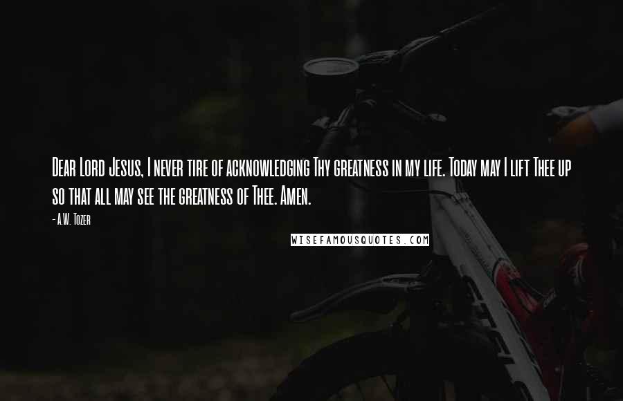 A.W. Tozer Quotes: Dear Lord Jesus, I never tire of acknowledging Thy greatness in my life. Today may I lift Thee up so that all may see the greatness of Thee. Amen.