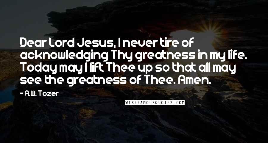 A.W. Tozer Quotes: Dear Lord Jesus, I never tire of acknowledging Thy greatness in my life. Today may I lift Thee up so that all may see the greatness of Thee. Amen.