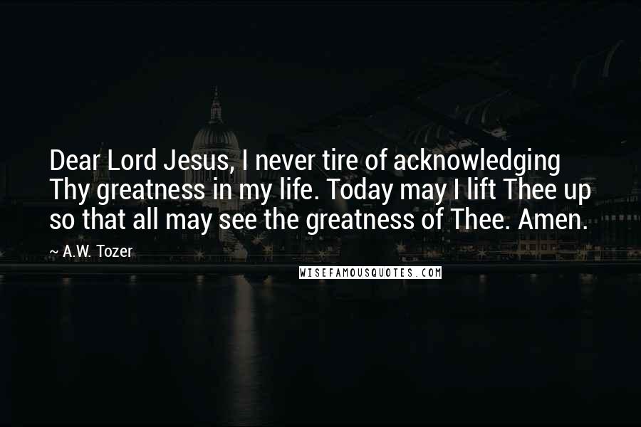 A.W. Tozer Quotes: Dear Lord Jesus, I never tire of acknowledging Thy greatness in my life. Today may I lift Thee up so that all may see the greatness of Thee. Amen.