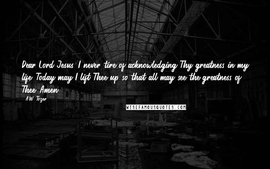 A.W. Tozer Quotes: Dear Lord Jesus, I never tire of acknowledging Thy greatness in my life. Today may I lift Thee up so that all may see the greatness of Thee. Amen.