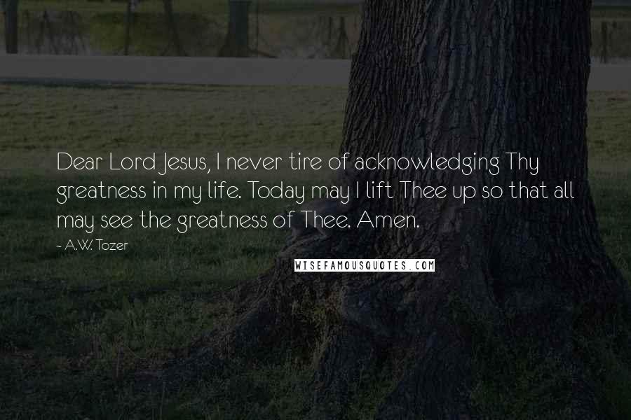 A.W. Tozer Quotes: Dear Lord Jesus, I never tire of acknowledging Thy greatness in my life. Today may I lift Thee up so that all may see the greatness of Thee. Amen.