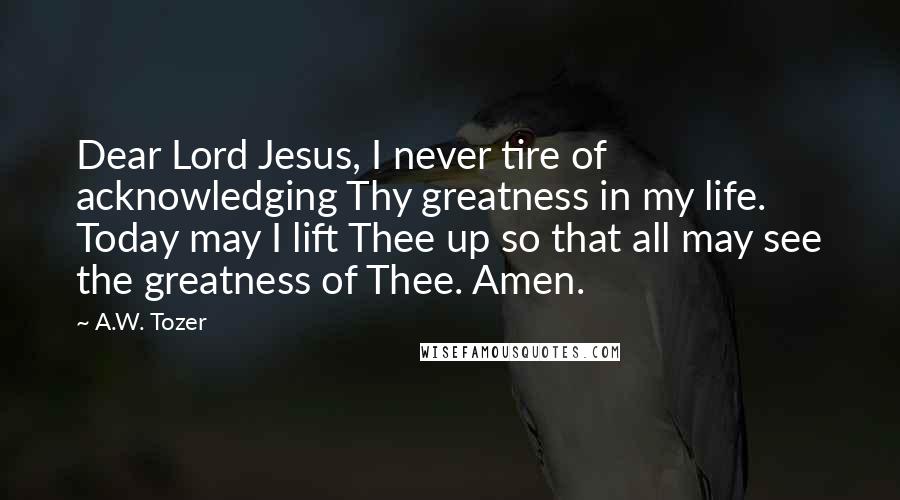 A.W. Tozer Quotes: Dear Lord Jesus, I never tire of acknowledging Thy greatness in my life. Today may I lift Thee up so that all may see the greatness of Thee. Amen.