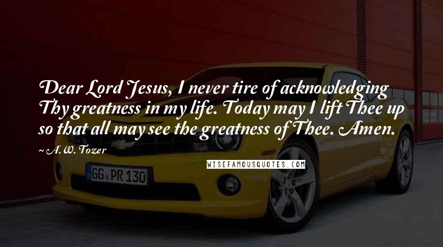 A.W. Tozer Quotes: Dear Lord Jesus, I never tire of acknowledging Thy greatness in my life. Today may I lift Thee up so that all may see the greatness of Thee. Amen.