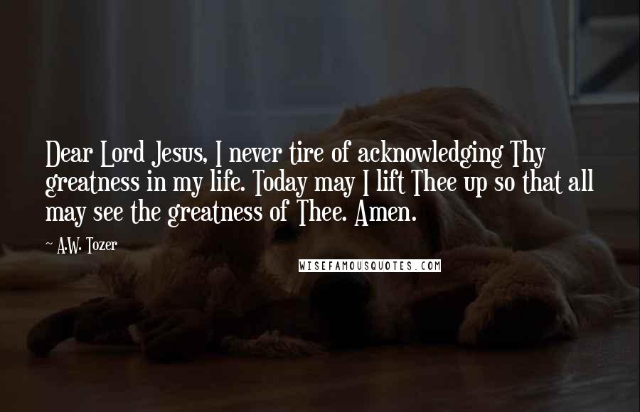 A.W. Tozer Quotes: Dear Lord Jesus, I never tire of acknowledging Thy greatness in my life. Today may I lift Thee up so that all may see the greatness of Thee. Amen.