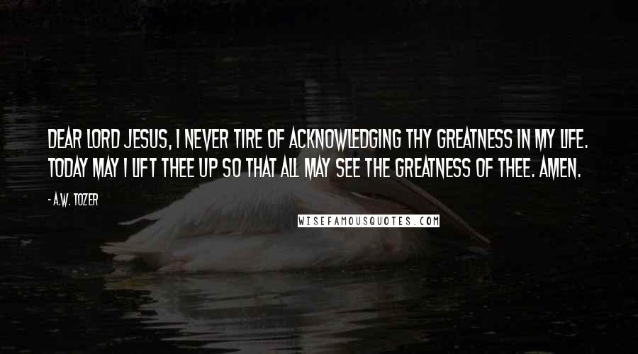 A.W. Tozer Quotes: Dear Lord Jesus, I never tire of acknowledging Thy greatness in my life. Today may I lift Thee up so that all may see the greatness of Thee. Amen.