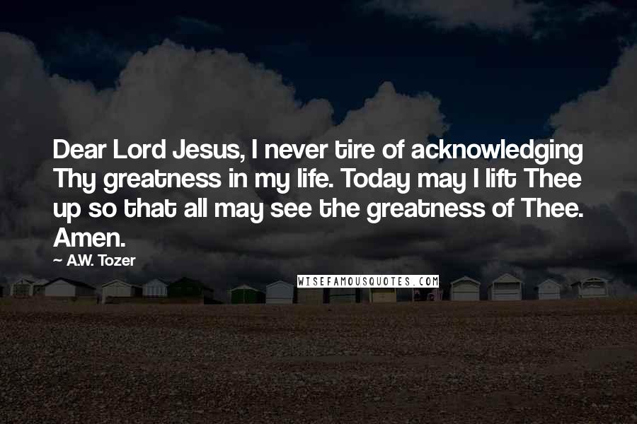 A.W. Tozer Quotes: Dear Lord Jesus, I never tire of acknowledging Thy greatness in my life. Today may I lift Thee up so that all may see the greatness of Thee. Amen.