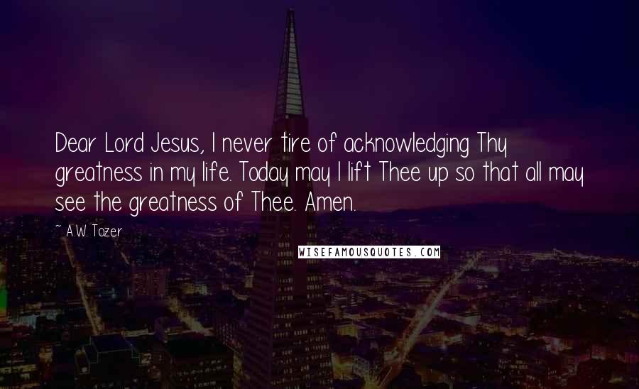 A.W. Tozer Quotes: Dear Lord Jesus, I never tire of acknowledging Thy greatness in my life. Today may I lift Thee up so that all may see the greatness of Thee. Amen.