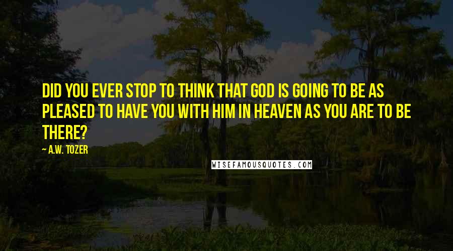 A.W. Tozer Quotes: Did you ever stop to think that God is going to be as pleased to have you with Him in Heaven as you are to be there?