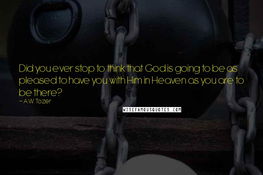 A.W. Tozer Quotes: Did you ever stop to think that God is going to be as pleased to have you with Him in Heaven as you are to be there?