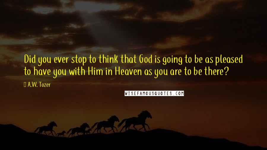 A.W. Tozer Quotes: Did you ever stop to think that God is going to be as pleased to have you with Him in Heaven as you are to be there?