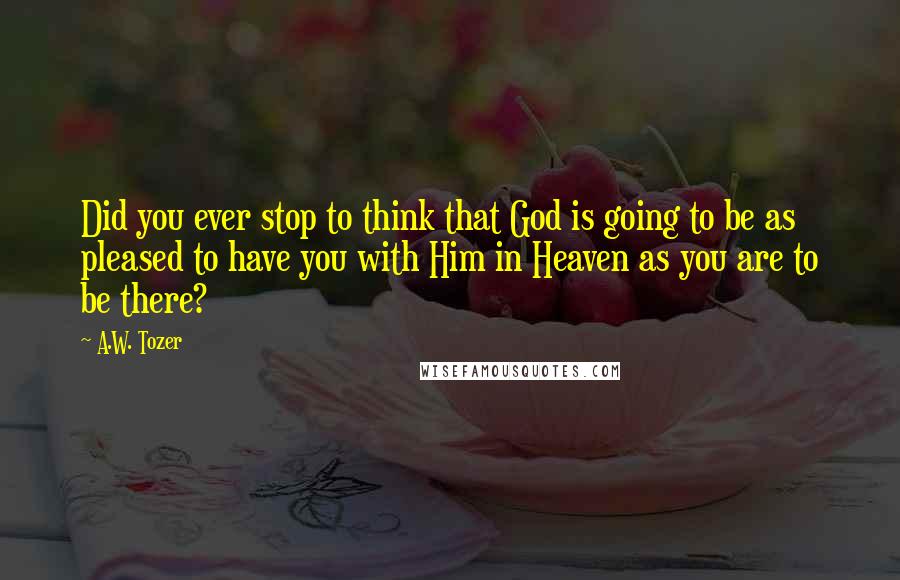 A.W. Tozer Quotes: Did you ever stop to think that God is going to be as pleased to have you with Him in Heaven as you are to be there?