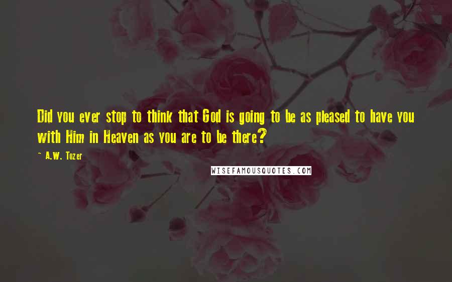A.W. Tozer Quotes: Did you ever stop to think that God is going to be as pleased to have you with Him in Heaven as you are to be there?