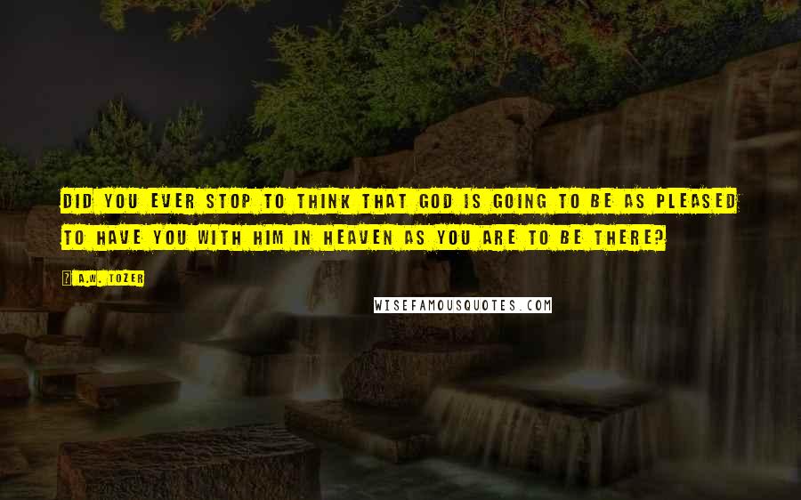 A.W. Tozer Quotes: Did you ever stop to think that God is going to be as pleased to have you with Him in Heaven as you are to be there?