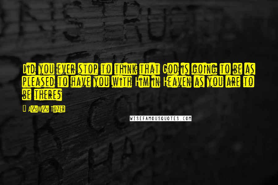 A.W. Tozer Quotes: Did you ever stop to think that God is going to be as pleased to have you with Him in Heaven as you are to be there?