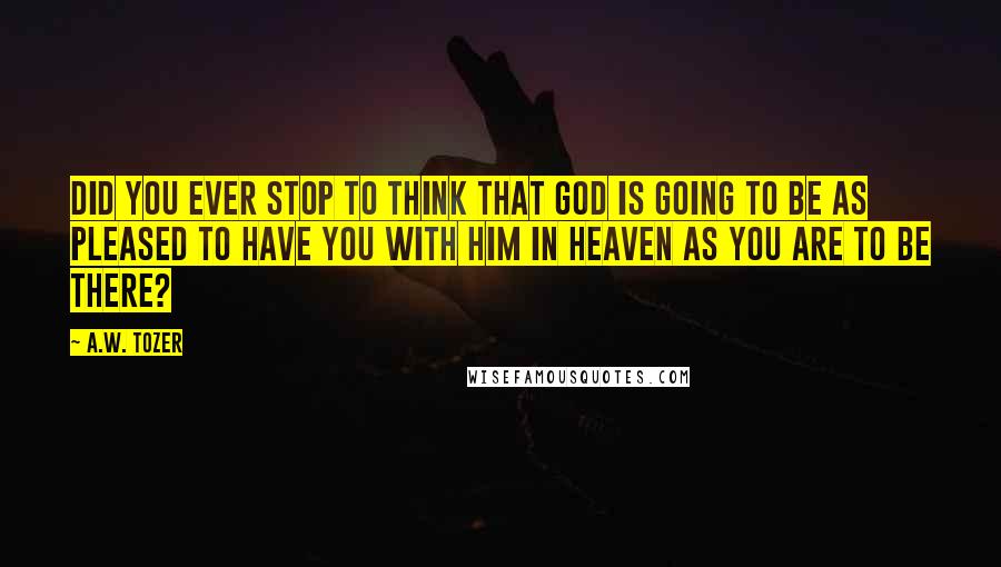 A.W. Tozer Quotes: Did you ever stop to think that God is going to be as pleased to have you with Him in Heaven as you are to be there?