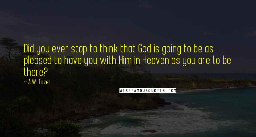 A.W. Tozer Quotes: Did you ever stop to think that God is going to be as pleased to have you with Him in Heaven as you are to be there?