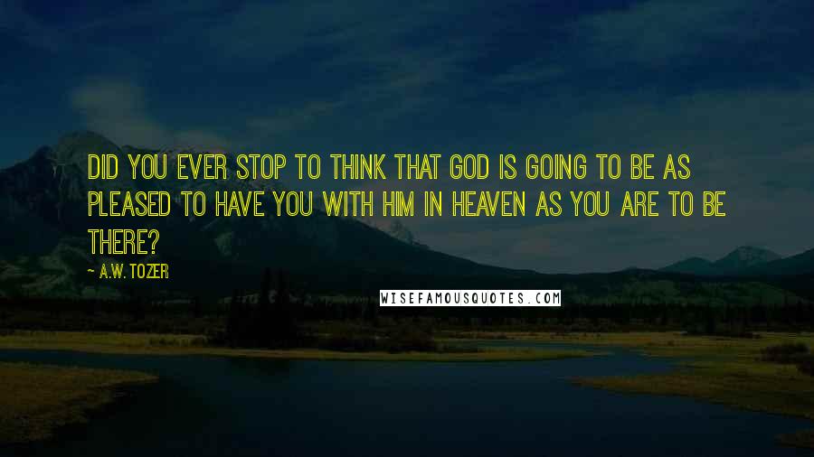 A.W. Tozer Quotes: Did you ever stop to think that God is going to be as pleased to have you with Him in Heaven as you are to be there?