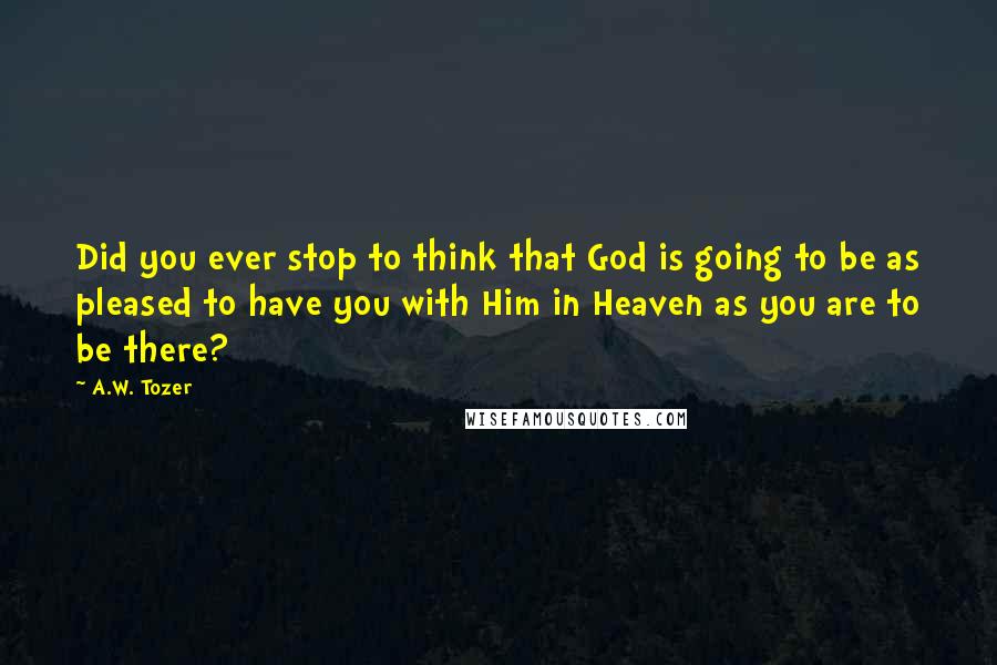 A.W. Tozer Quotes: Did you ever stop to think that God is going to be as pleased to have you with Him in Heaven as you are to be there?