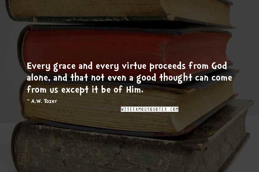 A.W. Tozer Quotes: Every grace and every virtue proceeds from God alone, and that not even a good thought can come from us except it be of Him.