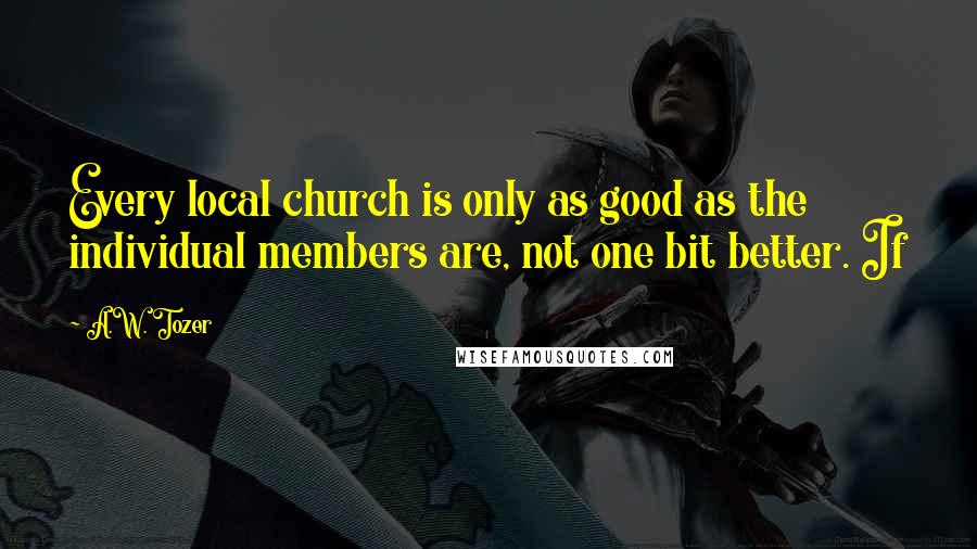 A.W. Tozer Quotes: Every local church is only as good as the individual members are, not one bit better. If