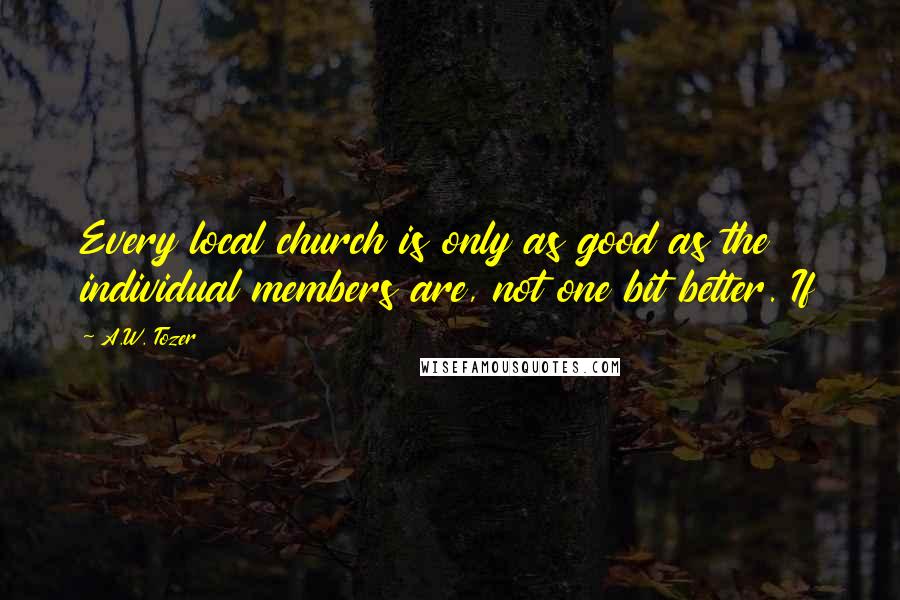 A.W. Tozer Quotes: Every local church is only as good as the individual members are, not one bit better. If