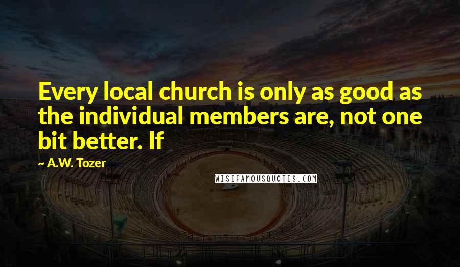 A.W. Tozer Quotes: Every local church is only as good as the individual members are, not one bit better. If