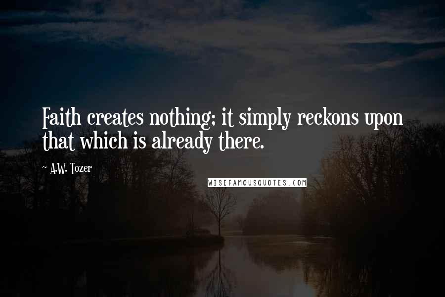 A.W. Tozer Quotes: Faith creates nothing; it simply reckons upon that which is already there.