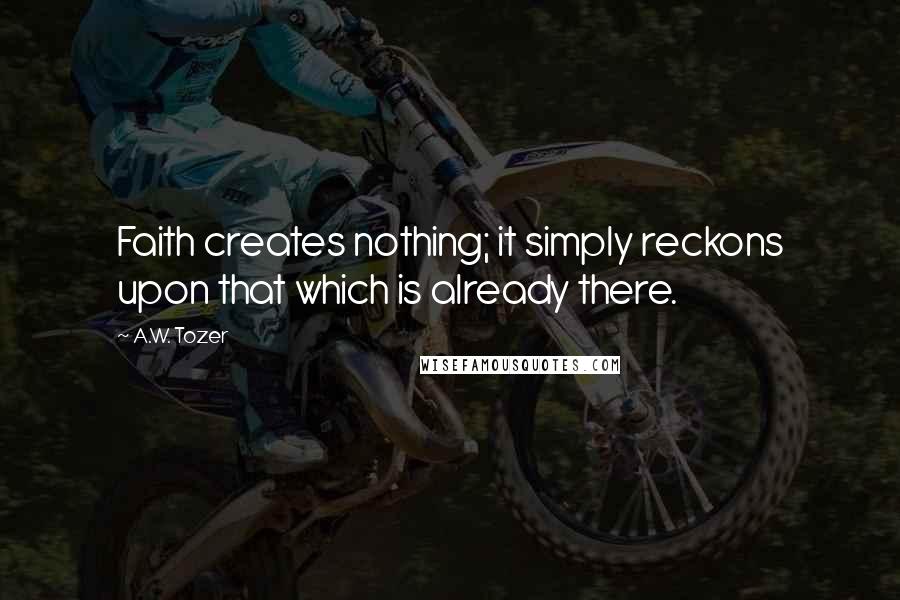 A.W. Tozer Quotes: Faith creates nothing; it simply reckons upon that which is already there.