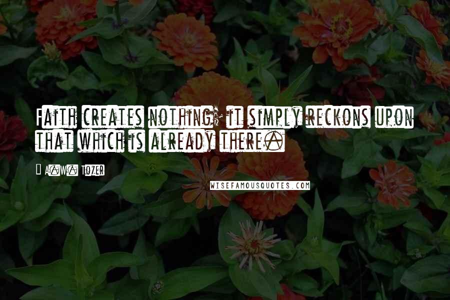 A.W. Tozer Quotes: Faith creates nothing; it simply reckons upon that which is already there.