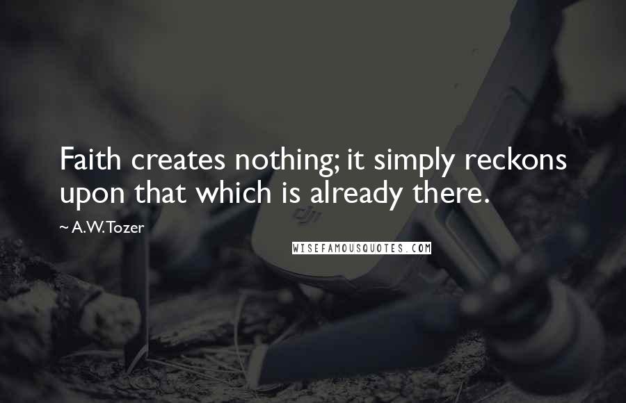 A.W. Tozer Quotes: Faith creates nothing; it simply reckons upon that which is already there.