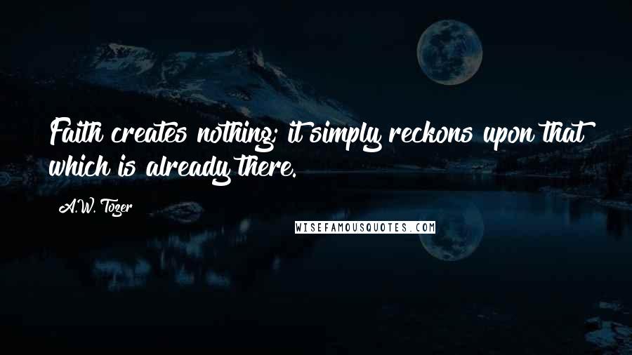 A.W. Tozer Quotes: Faith creates nothing; it simply reckons upon that which is already there.