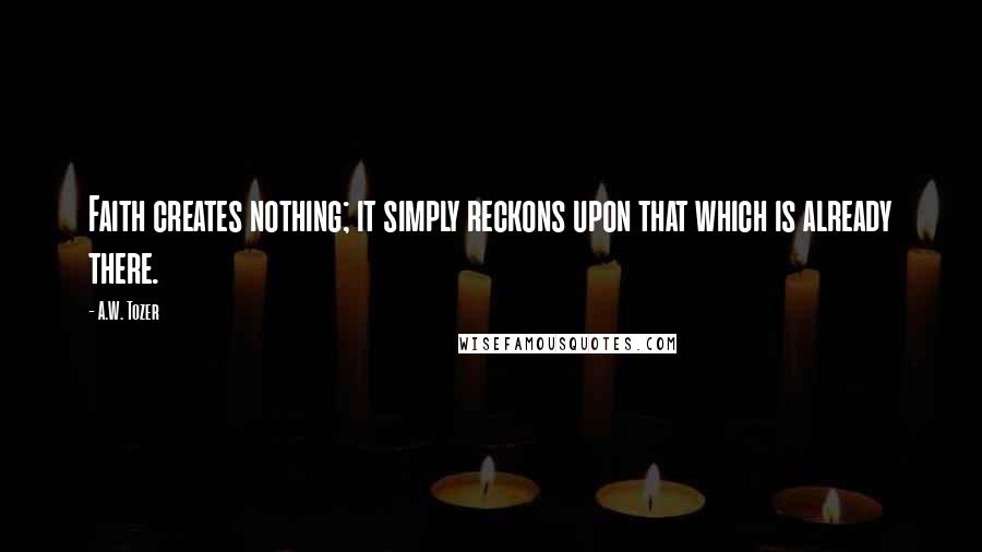 A.W. Tozer Quotes: Faith creates nothing; it simply reckons upon that which is already there.