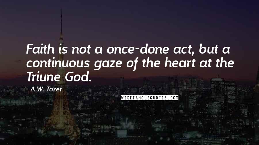 A.W. Tozer Quotes: Faith is not a once-done act, but a continuous gaze of the heart at the Triune God.