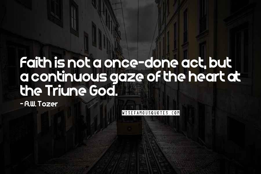 A.W. Tozer Quotes: Faith is not a once-done act, but a continuous gaze of the heart at the Triune God.