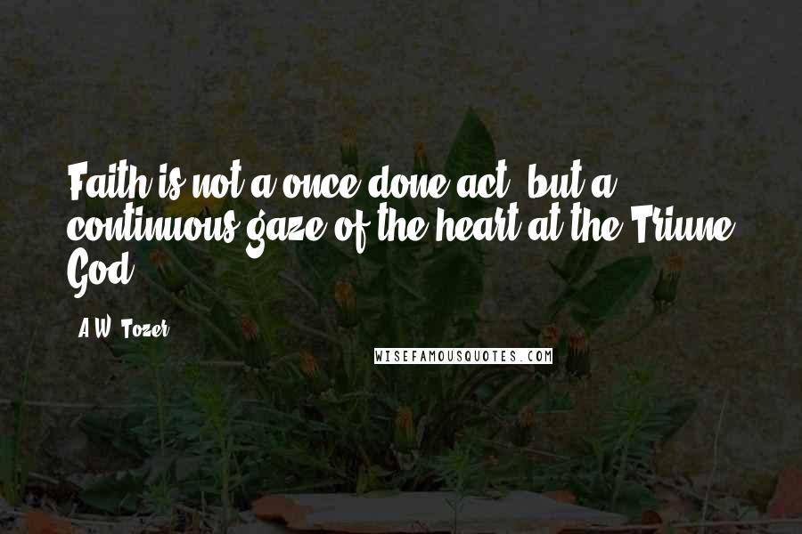 A.W. Tozer Quotes: Faith is not a once-done act, but a continuous gaze of the heart at the Triune God.