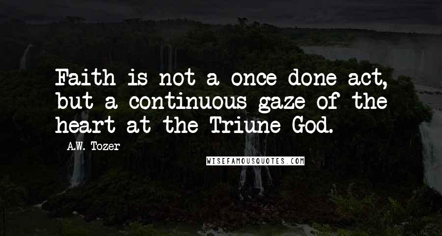 A.W. Tozer Quotes: Faith is not a once-done act, but a continuous gaze of the heart at the Triune God.