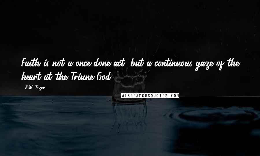 A.W. Tozer Quotes: Faith is not a once-done act, but a continuous gaze of the heart at the Triune God.