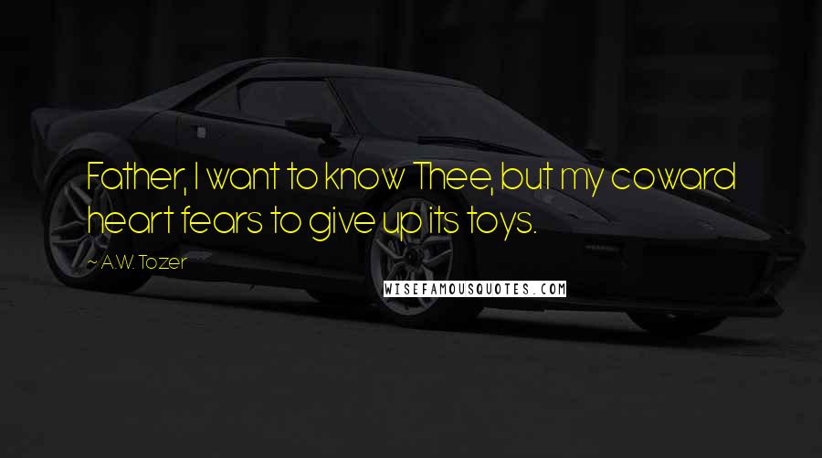 A.W. Tozer Quotes: Father, I want to know Thee, but my coward heart fears to give up its toys.