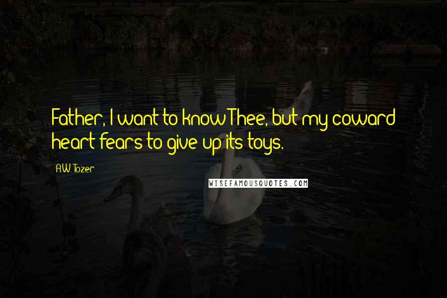 A.W. Tozer Quotes: Father, I want to know Thee, but my coward heart fears to give up its toys.