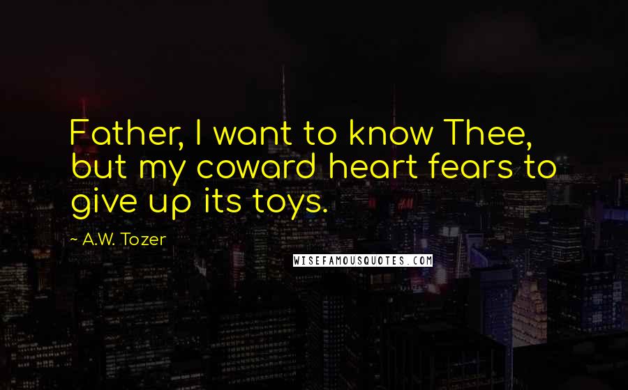 A.W. Tozer Quotes: Father, I want to know Thee, but my coward heart fears to give up its toys.