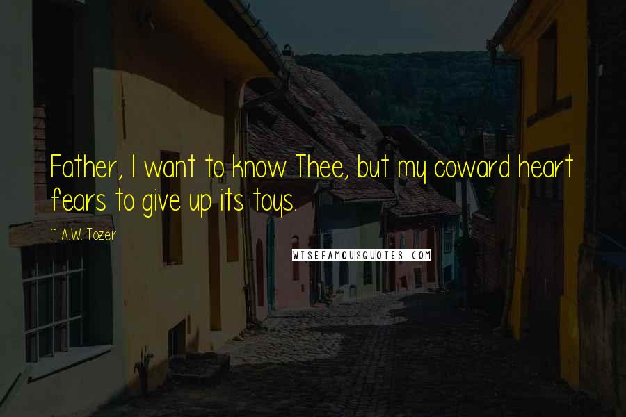 A.W. Tozer Quotes: Father, I want to know Thee, but my coward heart fears to give up its toys.