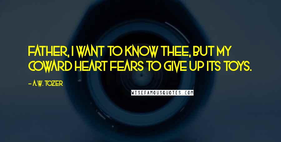 A.W. Tozer Quotes: Father, I want to know Thee, but my coward heart fears to give up its toys.