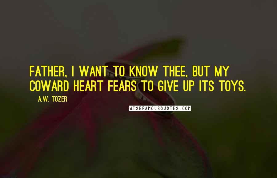 A.W. Tozer Quotes: Father, I want to know Thee, but my coward heart fears to give up its toys.